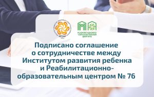 Институт развития ребенка и Реабилитационно-образовательный центр № 76 подписали соглашение о сотрудничестве